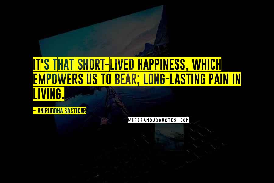 Aniruddha Sastikar Quotes: It's that short-lived happiness, which empowers us to bear; long-lasting pain in living.