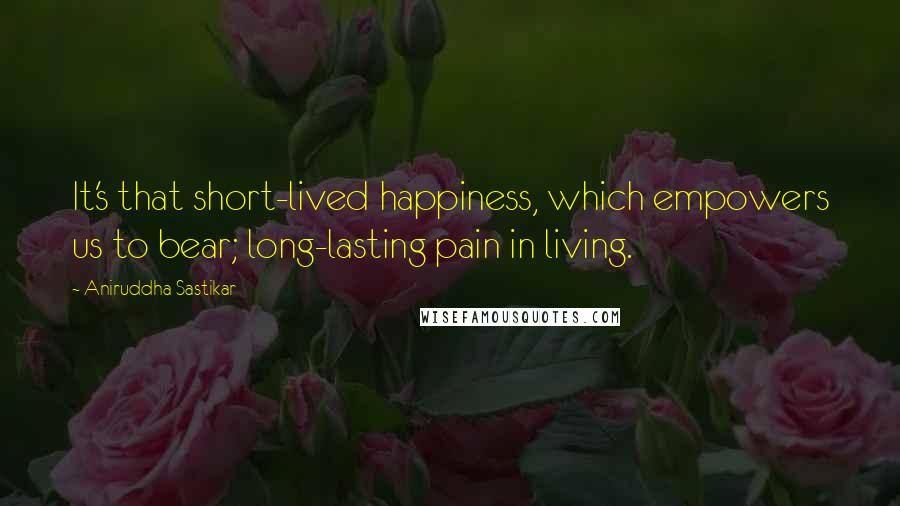 Aniruddha Sastikar Quotes: It's that short-lived happiness, which empowers us to bear; long-lasting pain in living.