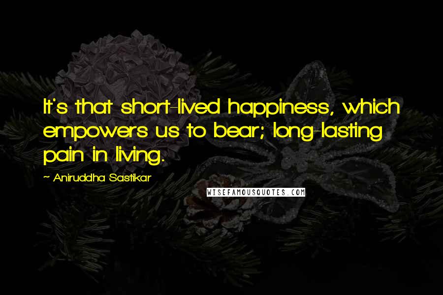 Aniruddha Sastikar Quotes: It's that short-lived happiness, which empowers us to bear; long-lasting pain in living.