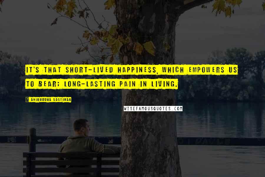 Aniruddha Sastikar Quotes: It's that short-lived happiness, which empowers us to bear; long-lasting pain in living.