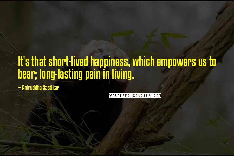 Aniruddha Sastikar Quotes: It's that short-lived happiness, which empowers us to bear; long-lasting pain in living.