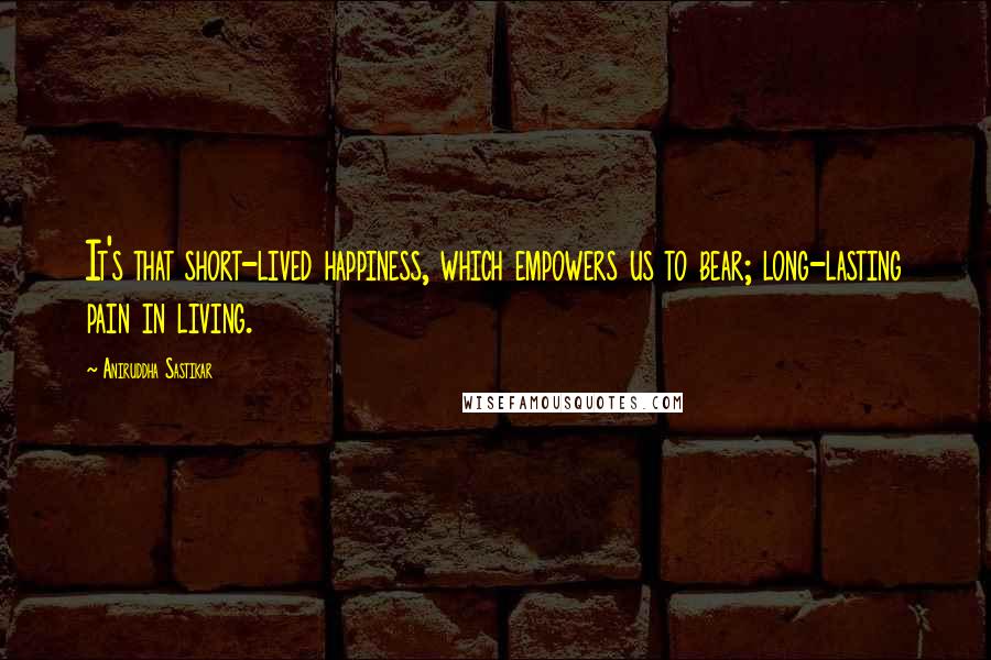 Aniruddha Sastikar Quotes: It's that short-lived happiness, which empowers us to bear; long-lasting pain in living.