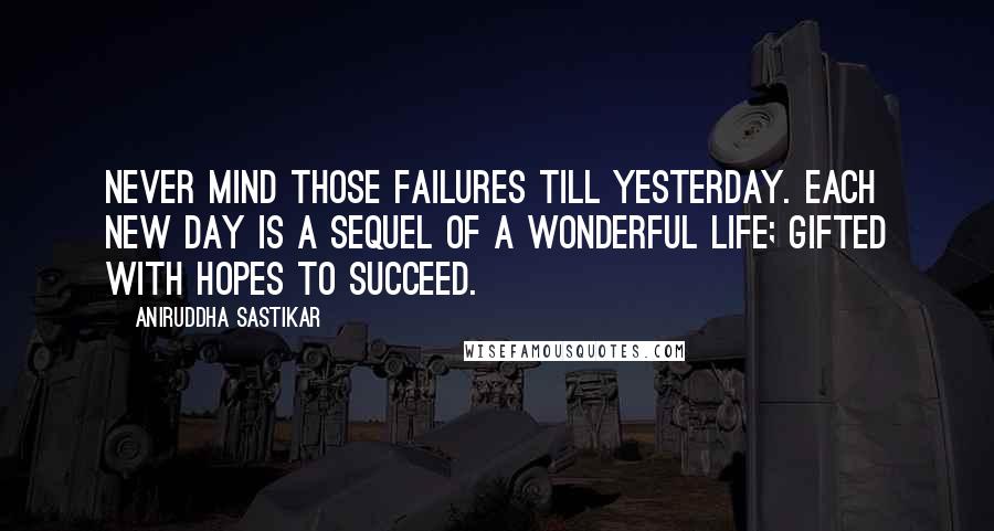 Aniruddha Sastikar Quotes: Never mind those failures till yesterday. Each new day is a sequel of a wonderful life; gifted with hopes to succeed.