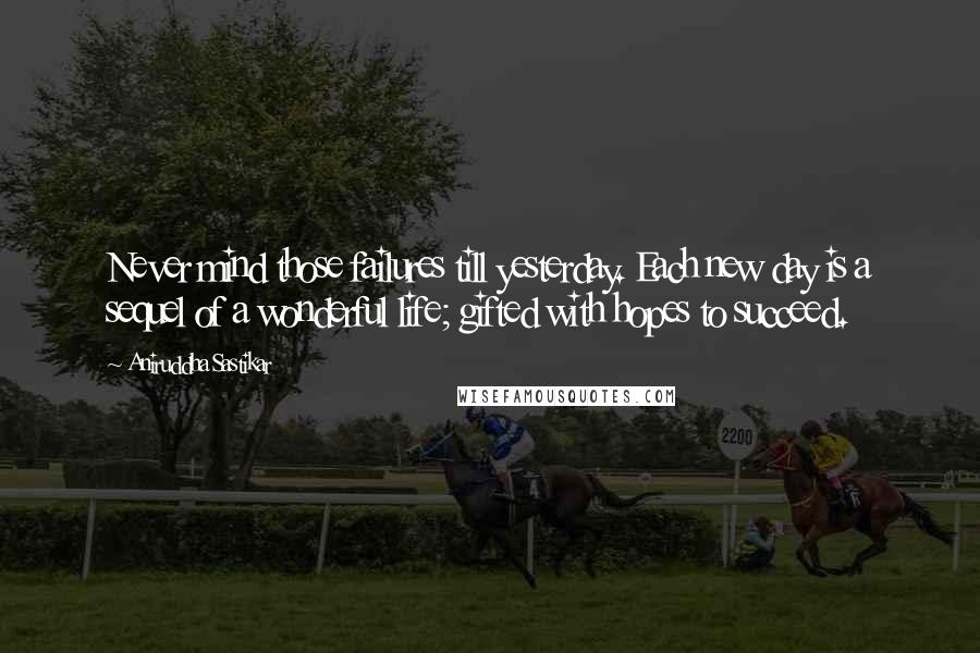 Aniruddha Sastikar Quotes: Never mind those failures till yesterday. Each new day is a sequel of a wonderful life; gifted with hopes to succeed.