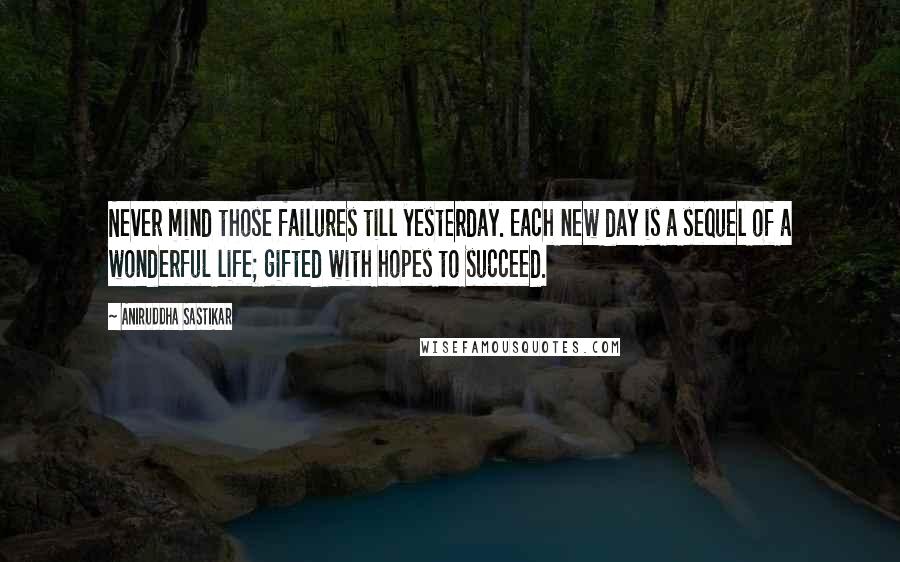 Aniruddha Sastikar Quotes: Never mind those failures till yesterday. Each new day is a sequel of a wonderful life; gifted with hopes to succeed.