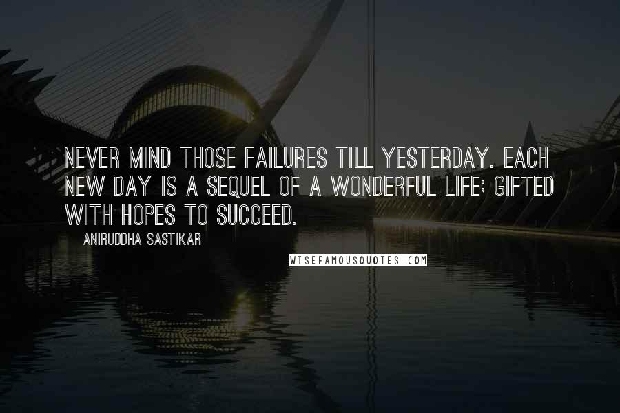 Aniruddha Sastikar Quotes: Never mind those failures till yesterday. Each new day is a sequel of a wonderful life; gifted with hopes to succeed.