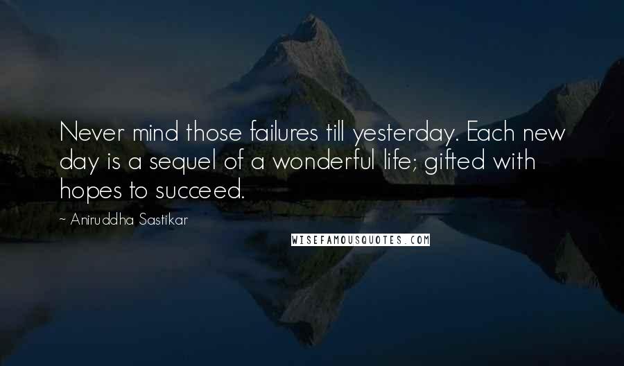 Aniruddha Sastikar Quotes: Never mind those failures till yesterday. Each new day is a sequel of a wonderful life; gifted with hopes to succeed.