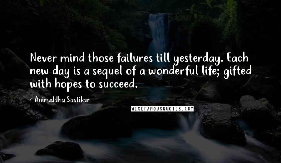 Aniruddha Sastikar Quotes: Never mind those failures till yesterday. Each new day is a sequel of a wonderful life; gifted with hopes to succeed.