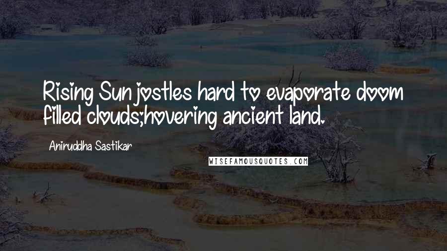 Aniruddha Sastikar Quotes: Rising Sun jostles hard to evaporate doom filled clouds;hovering ancient land.