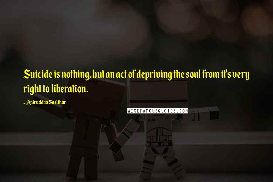 Aniruddha Sastikar Quotes: Suicide is nothing, but an act of depriving the soul from it's very right to liberation.