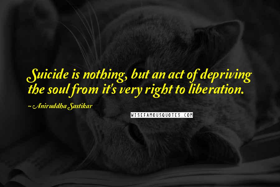 Aniruddha Sastikar Quotes: Suicide is nothing, but an act of depriving the soul from it's very right to liberation.