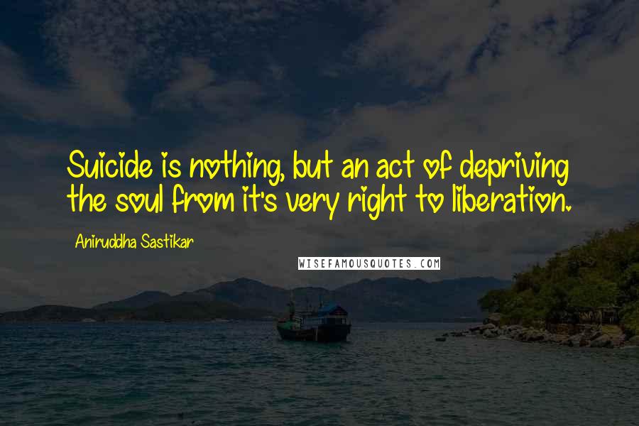 Aniruddha Sastikar Quotes: Suicide is nothing, but an act of depriving the soul from it's very right to liberation.