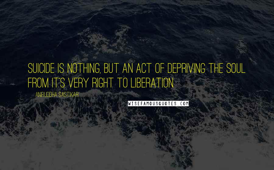 Aniruddha Sastikar Quotes: Suicide is nothing, but an act of depriving the soul from it's very right to liberation.