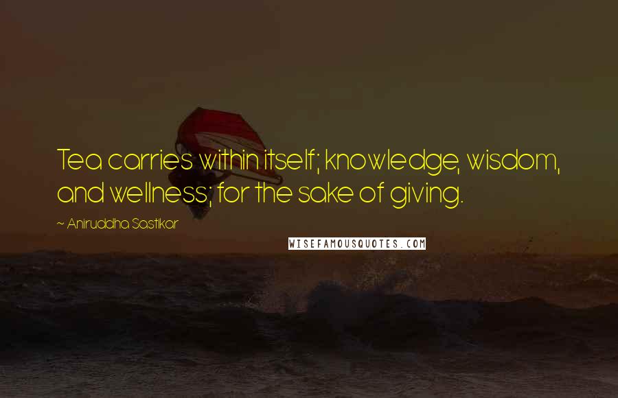 Aniruddha Sastikar Quotes: Tea carries within itself; knowledge, wisdom, and wellness; for the sake of giving.