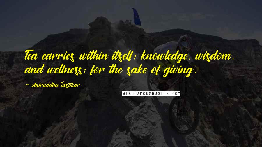 Aniruddha Sastikar Quotes: Tea carries within itself; knowledge, wisdom, and wellness; for the sake of giving.