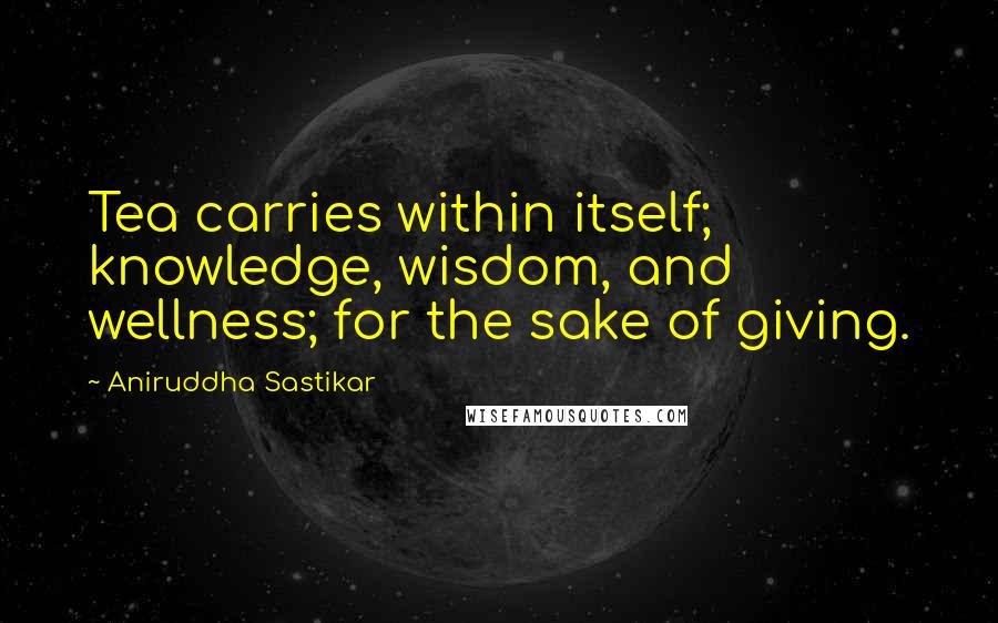 Aniruddha Sastikar Quotes: Tea carries within itself; knowledge, wisdom, and wellness; for the sake of giving.