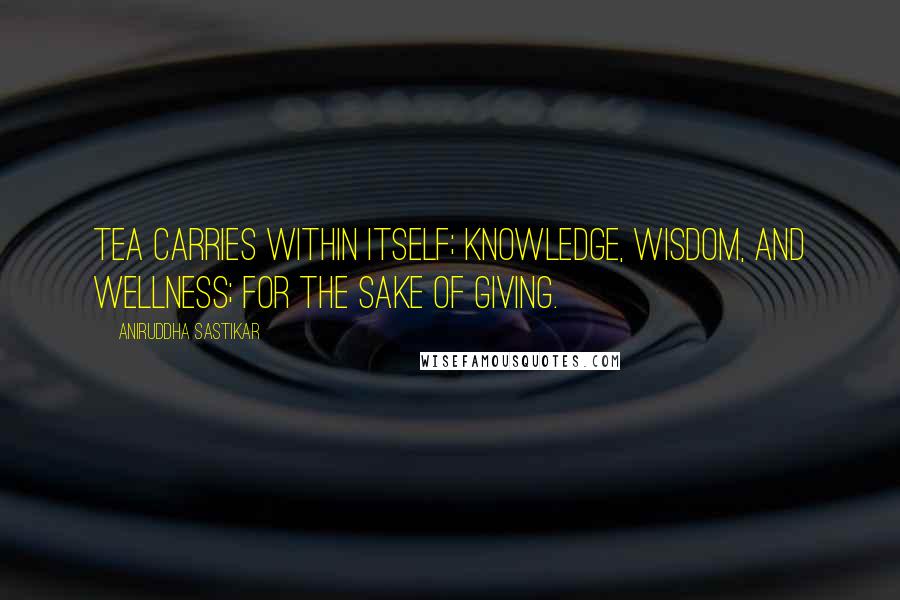 Aniruddha Sastikar Quotes: Tea carries within itself; knowledge, wisdom, and wellness; for the sake of giving.