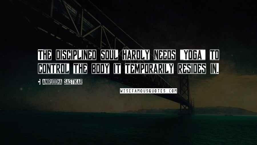 Aniruddha Sastikar Quotes: The disciplined soul hardly needs "Yoga" to control the body it temporarily resides in.