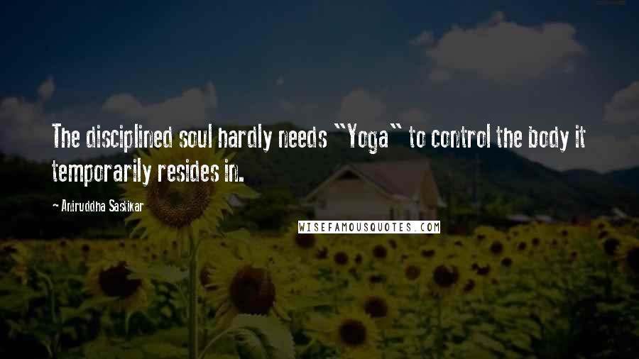 Aniruddha Sastikar Quotes: The disciplined soul hardly needs "Yoga" to control the body it temporarily resides in.