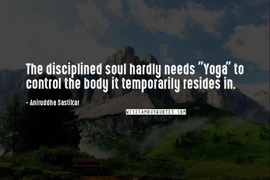 Aniruddha Sastikar Quotes: The disciplined soul hardly needs "Yoga" to control the body it temporarily resides in.
