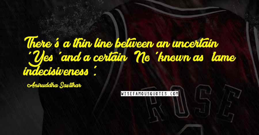 Aniruddha Sastikar Quotes: There's a thin line between an uncertain 'Yes' and a certain 'No' known as 'lame indecisiveness'.