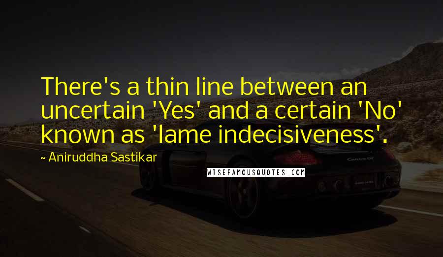 Aniruddha Sastikar Quotes: There's a thin line between an uncertain 'Yes' and a certain 'No' known as 'lame indecisiveness'.