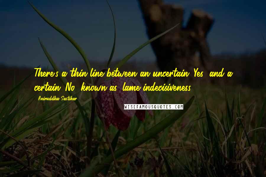 Aniruddha Sastikar Quotes: There's a thin line between an uncertain 'Yes' and a certain 'No' known as 'lame indecisiveness'.