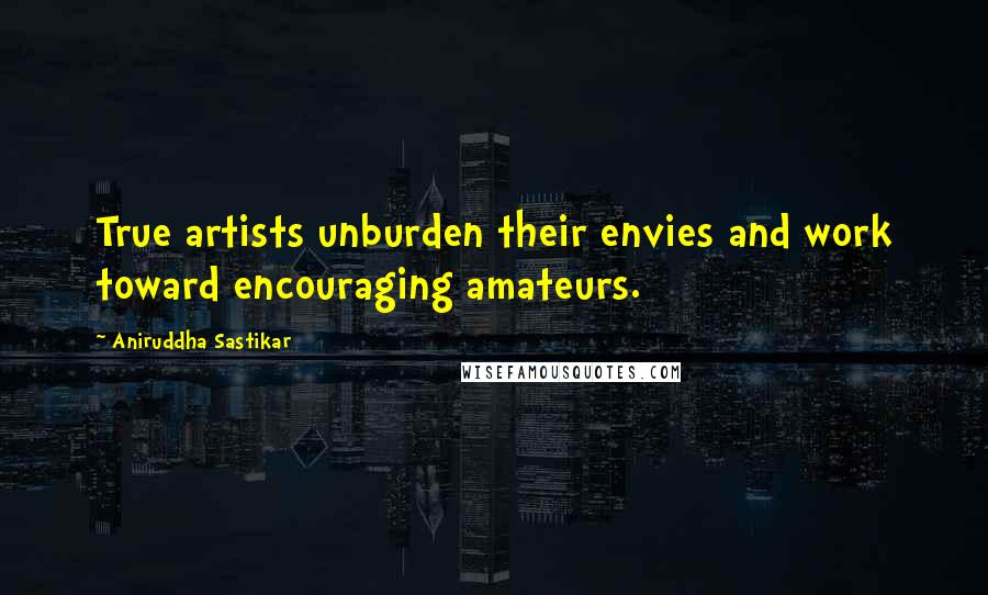 Aniruddha Sastikar Quotes: True artists unburden their envies and work toward encouraging amateurs.