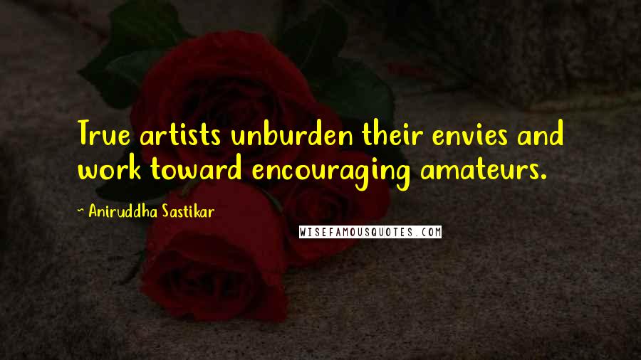 Aniruddha Sastikar Quotes: True artists unburden their envies and work toward encouraging amateurs.