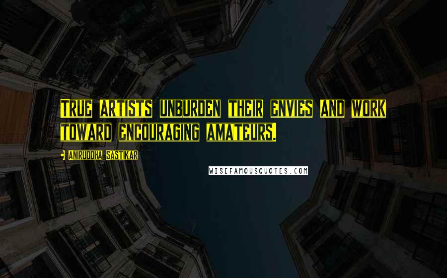 Aniruddha Sastikar Quotes: True artists unburden their envies and work toward encouraging amateurs.