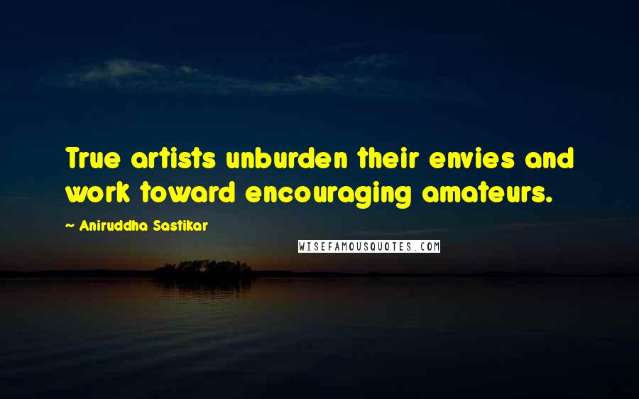 Aniruddha Sastikar Quotes: True artists unburden their envies and work toward encouraging amateurs.