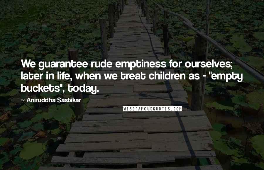 Aniruddha Sastikar Quotes: We guarantee rude emptiness for ourselves; later in life, when we treat children as - "empty buckets", today.