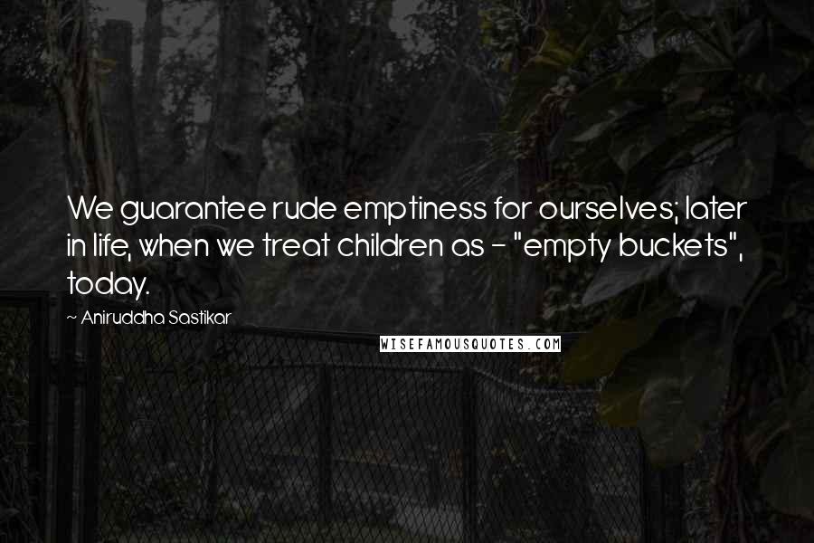 Aniruddha Sastikar Quotes: We guarantee rude emptiness for ourselves; later in life, when we treat children as - "empty buckets", today.