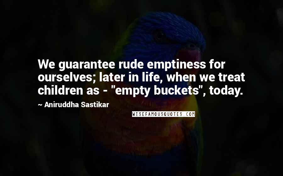 Aniruddha Sastikar Quotes: We guarantee rude emptiness for ourselves; later in life, when we treat children as - "empty buckets", today.