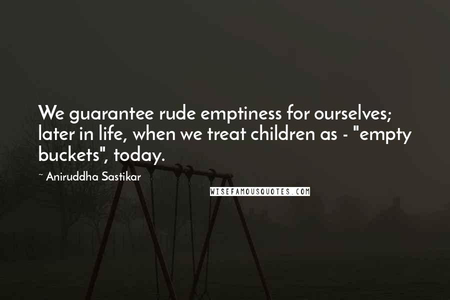 Aniruddha Sastikar Quotes: We guarantee rude emptiness for ourselves; later in life, when we treat children as - "empty buckets", today.