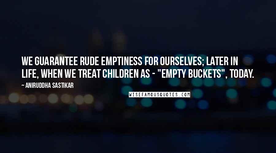 Aniruddha Sastikar Quotes: We guarantee rude emptiness for ourselves; later in life, when we treat children as - "empty buckets", today.