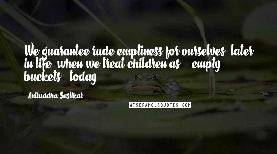 Aniruddha Sastikar Quotes: We guarantee rude emptiness for ourselves; later in life, when we treat children as - "empty buckets", today.