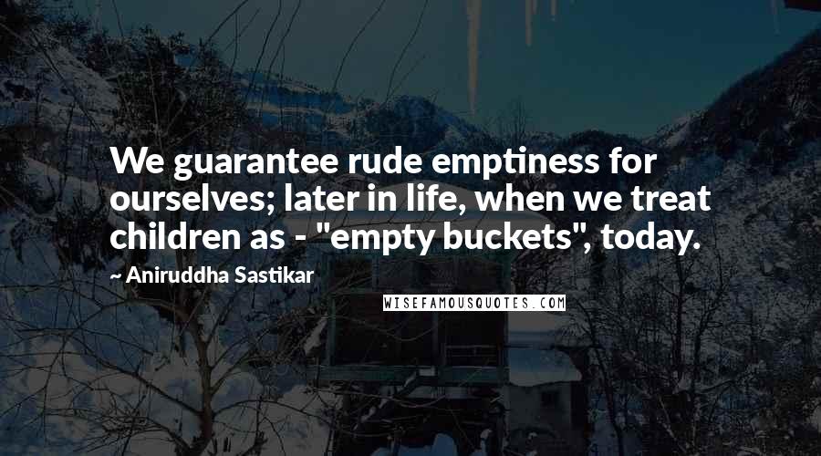Aniruddha Sastikar Quotes: We guarantee rude emptiness for ourselves; later in life, when we treat children as - "empty buckets", today.