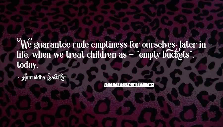 Aniruddha Sastikar Quotes: We guarantee rude emptiness for ourselves; later in life, when we treat children as - "empty buckets", today.