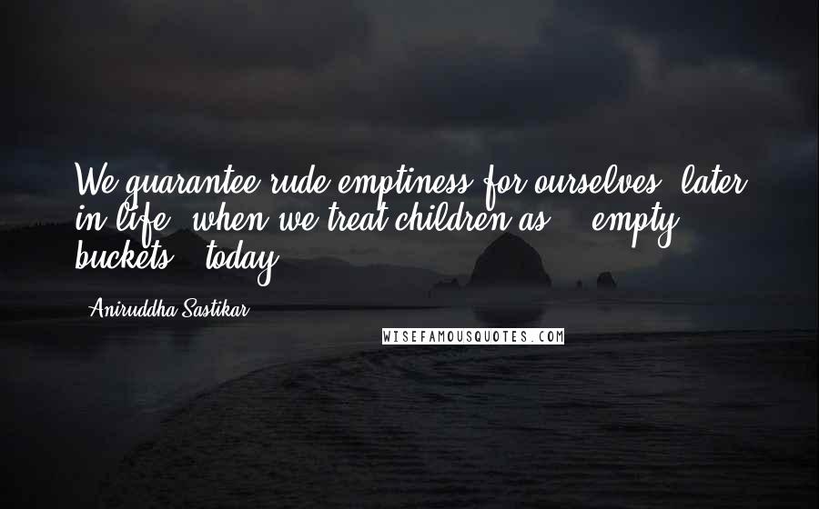 Aniruddha Sastikar Quotes: We guarantee rude emptiness for ourselves; later in life, when we treat children as - "empty buckets", today.