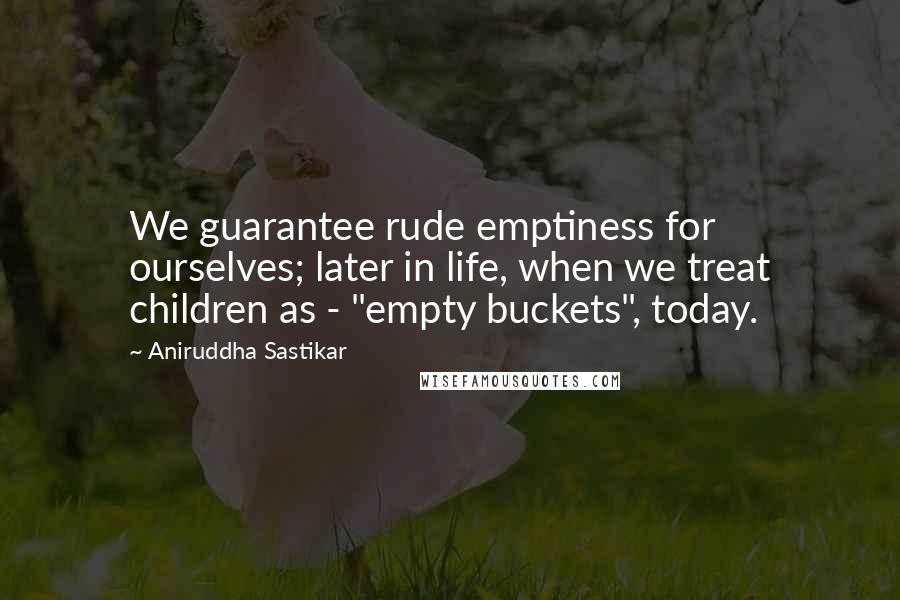 Aniruddha Sastikar Quotes: We guarantee rude emptiness for ourselves; later in life, when we treat children as - "empty buckets", today.