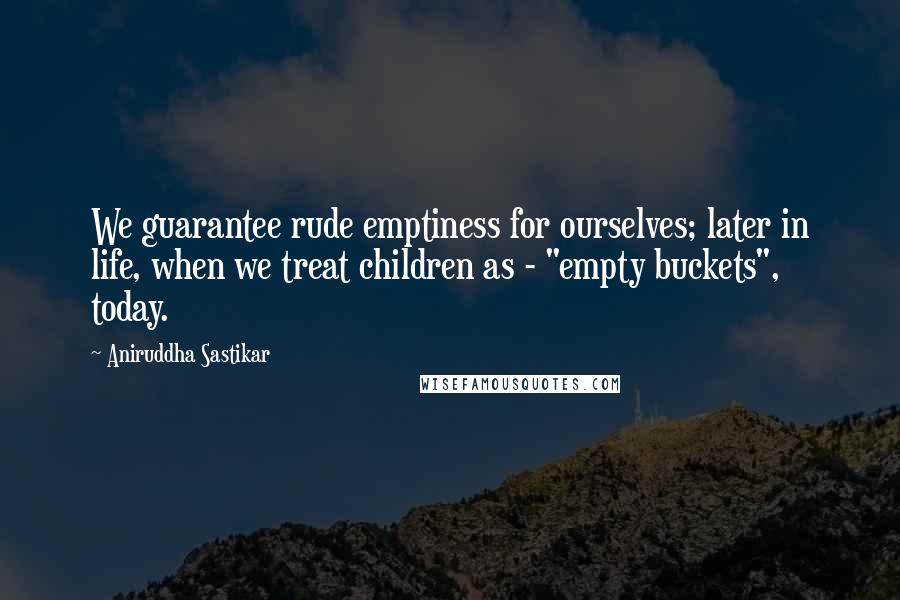 Aniruddha Sastikar Quotes: We guarantee rude emptiness for ourselves; later in life, when we treat children as - "empty buckets", today.
