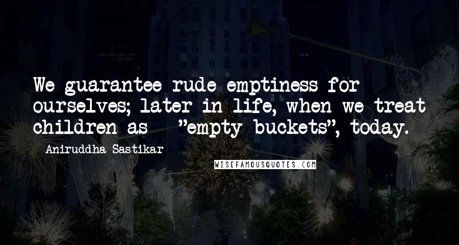 Aniruddha Sastikar Quotes: We guarantee rude emptiness for ourselves; later in life, when we treat children as - "empty buckets", today.