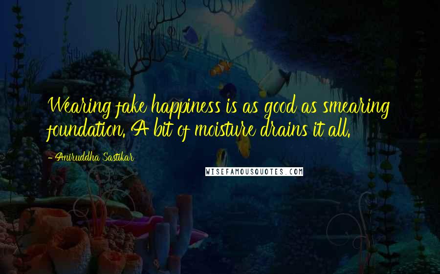 Aniruddha Sastikar Quotes: Wearing fake happiness is as good as smearing foundation. A bit of moisture drains it all.