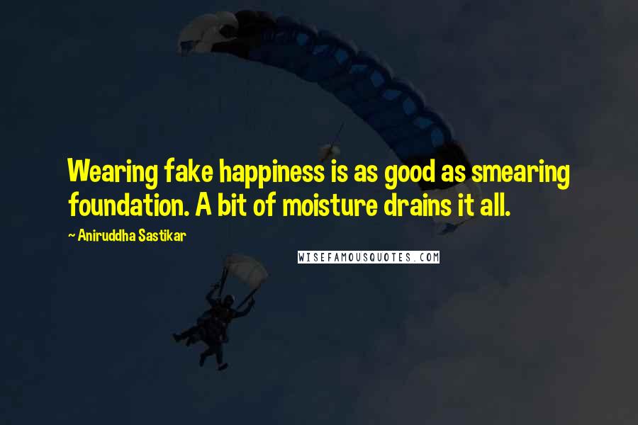 Aniruddha Sastikar Quotes: Wearing fake happiness is as good as smearing foundation. A bit of moisture drains it all.