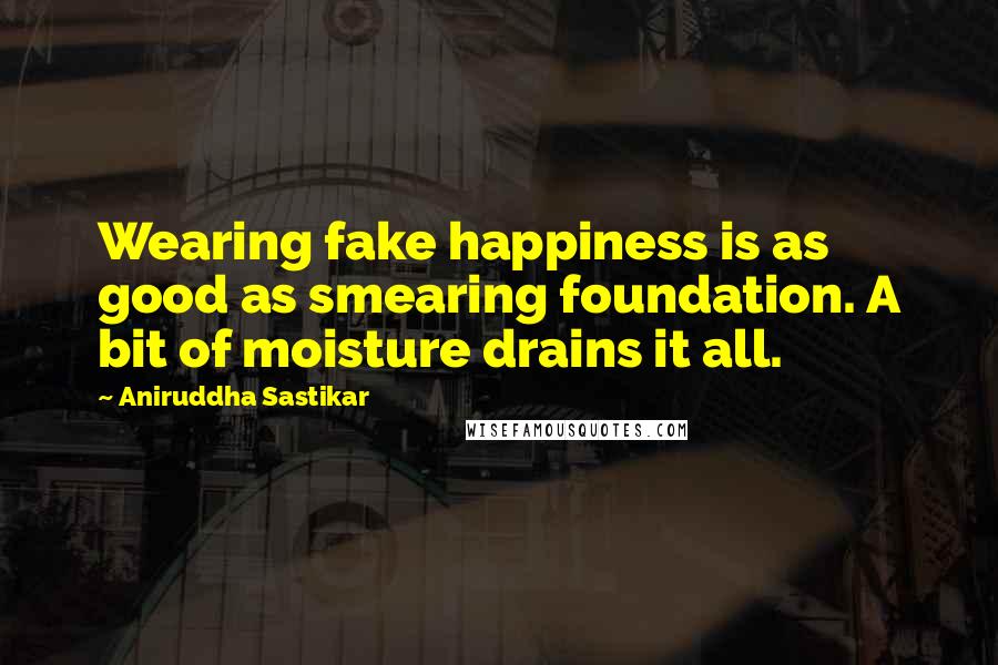 Aniruddha Sastikar Quotes: Wearing fake happiness is as good as smearing foundation. A bit of moisture drains it all.
