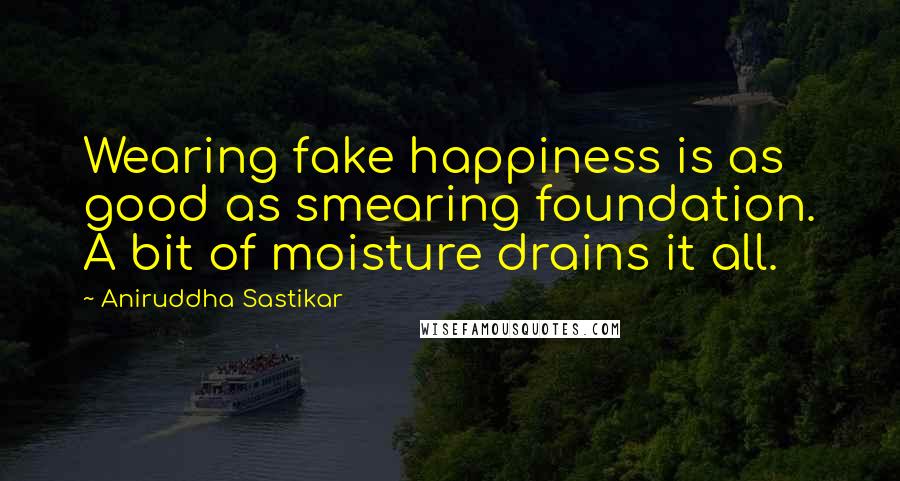 Aniruddha Sastikar Quotes: Wearing fake happiness is as good as smearing foundation. A bit of moisture drains it all.