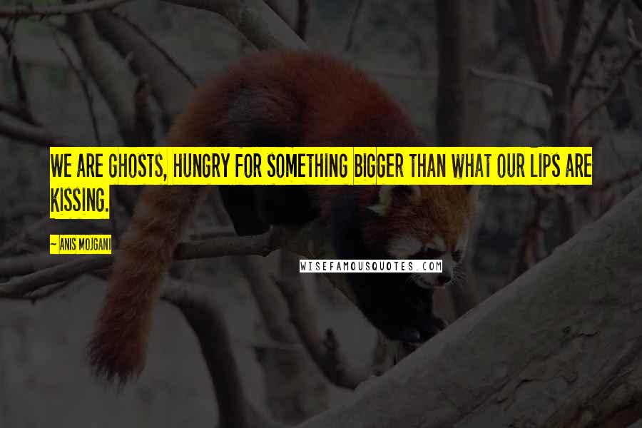 Anis Mojgani Quotes: We are ghosts, hungry for something bigger than what our lips are kissing.