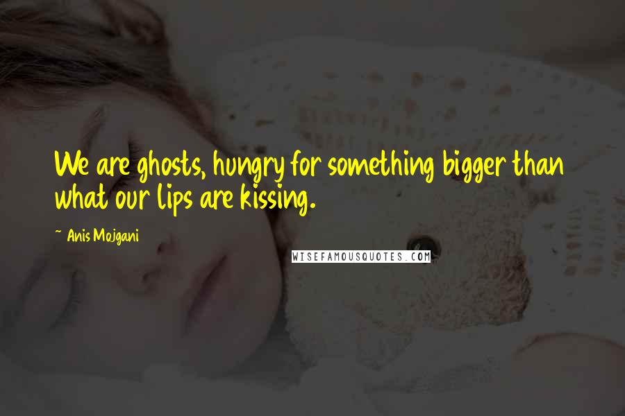 Anis Mojgani Quotes: We are ghosts, hungry for something bigger than what our lips are kissing.