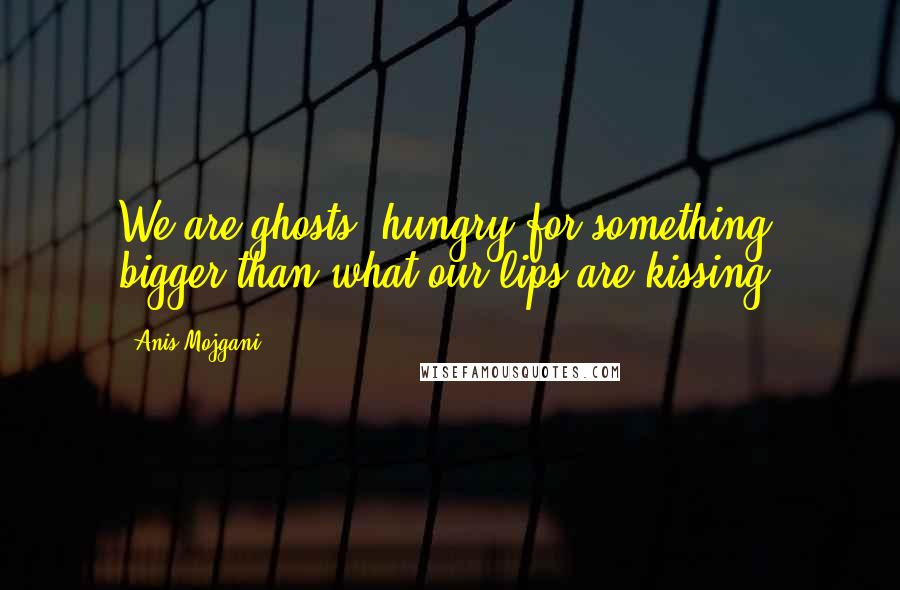 Anis Mojgani Quotes: We are ghosts, hungry for something bigger than what our lips are kissing.